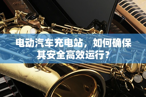 电动汽车充电站，如何确保其安全高效运行？