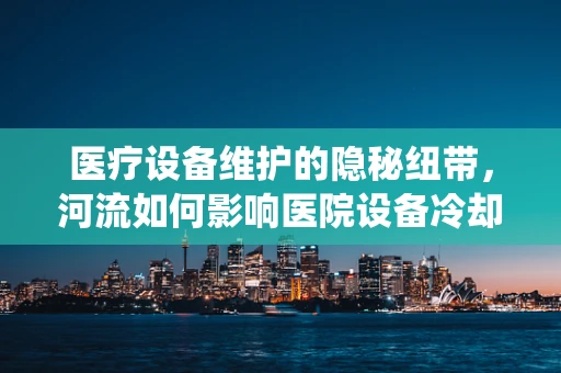 医疗设备维护的隐秘纽带，河流如何影响医院设备冷却系统？