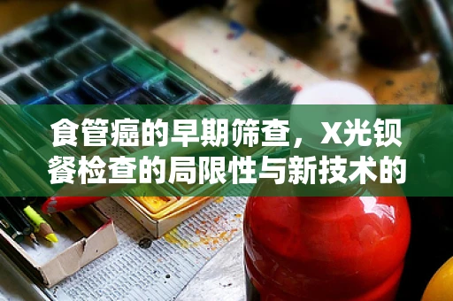 食管癌的早期筛查，X光钡餐检查的局限性与新技术的崛起