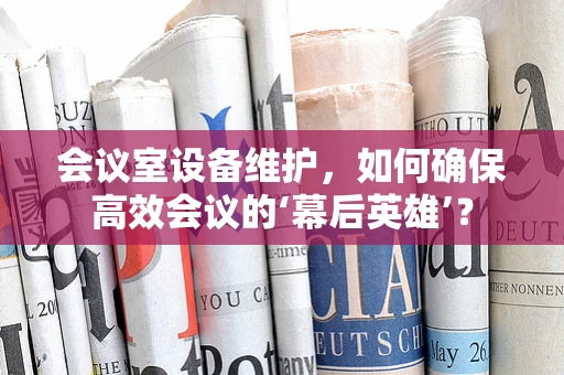 会议室设备维护，如何确保高效会议的‘幕后英雄’？