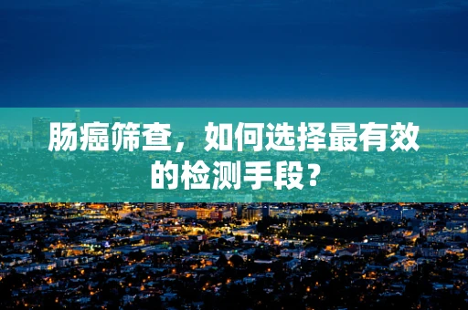 肠癌筛查，如何选择最有效的检测手段？