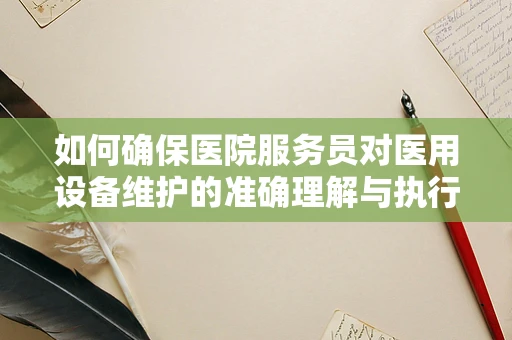 如何确保医院服务员对医用设备维护的准确理解与执行？