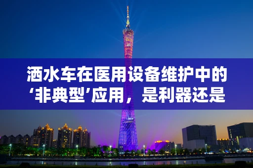 洒水车在医用设备维护中的‘非典型’应用，是利器还是鸡肋？