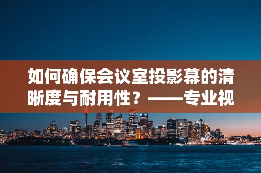 如何确保会议室投影幕的清晰度与耐用性？——专业视角下的维护策略