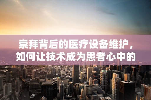 崇拜背后的医疗设备维护，如何让技术成为患者心中的英雄？