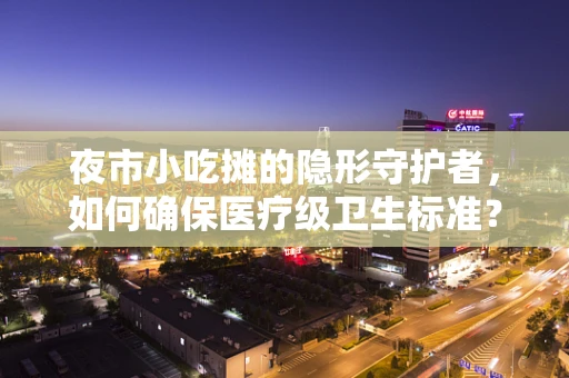 夜市小吃摊的隐形守护者，如何确保医疗级卫生标准？