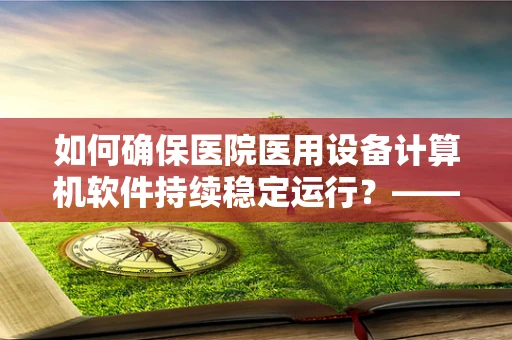 如何确保医院医用设备计算机软件持续稳定运行？——关键在于定期更新与安全维护