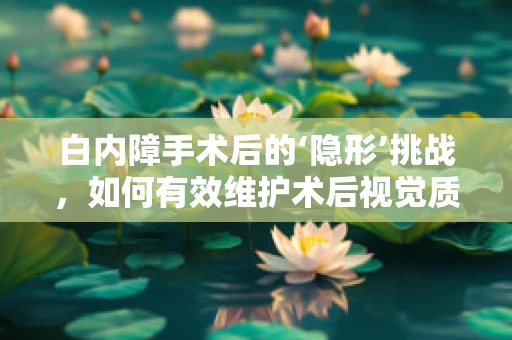 白内障手术后的‘隐形’挑战，如何有效维护术后视觉质量？