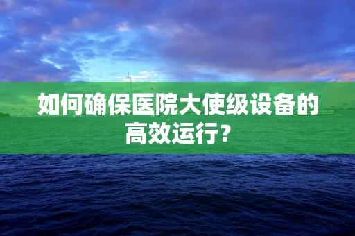 如何确保医院大使级设备的高效运行？