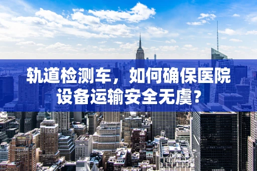 轨道检测车，如何确保医院设备运输安全无虞？