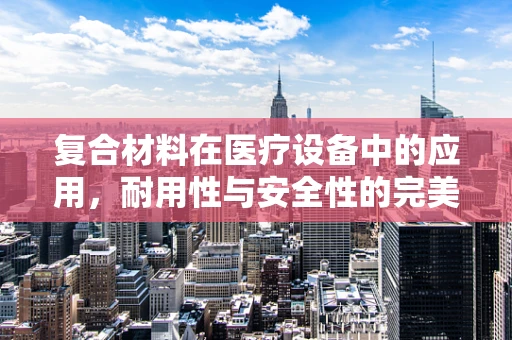 复合材料在医疗设备中的应用，耐用性与安全性的完美平衡？