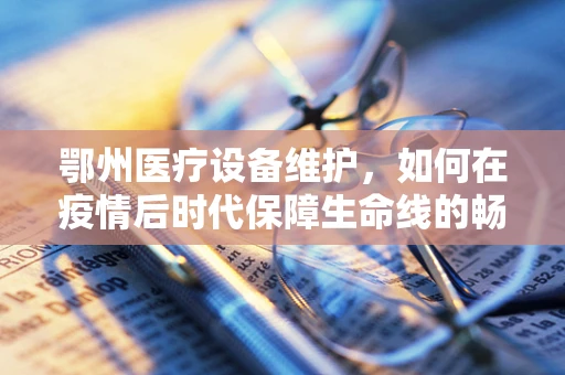 鄂州医疗设备维护，如何在疫情后时代保障生命线的畅通？