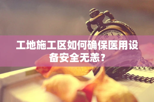 工地施工区如何确保医用设备安全无恙？
