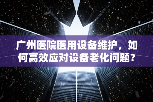 广州医院医用设备维护，如何高效应对设备老化问题？