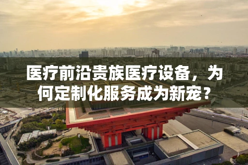 医疗前沿贵族医疗设备，为何定制化服务成为新宠？