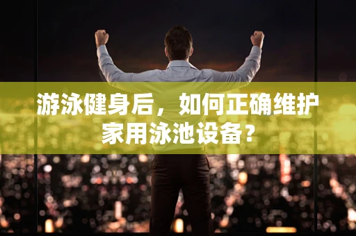 游泳健身后，如何正确维护家用泳池设备？