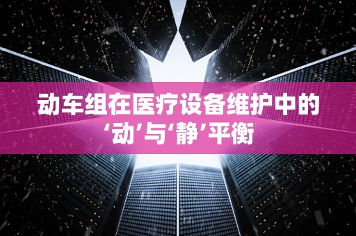 动车组在医疗设备维护中的‘动’与‘静’平衡