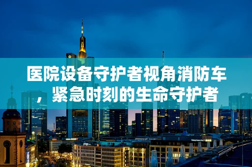 医院设备守护者视角消防车，紧急时刻的生命守护者