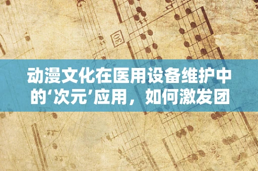 动漫文化在医用设备维护中的‘次元’应用，如何激发团队创新力？