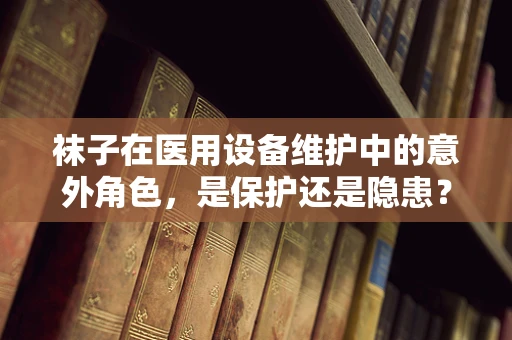 袜子在医用设备维护中的意外角色，是保护还是隐患？