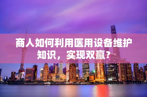 商人如何利用医用设备维护知识，实现双赢？