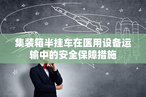 集装箱半挂车在医用设备运输中的安全保障措施