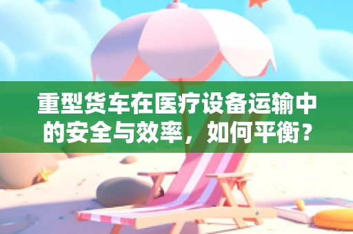 重型货车在医疗设备运输中的安全与效率，如何平衡？