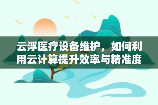 云浮医疗设备维护，如何利用云计算提升效率与精准度？