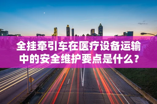 全挂牵引车在医疗设备运输中的安全维护要点是什么？