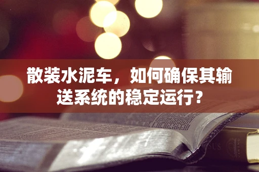 散装水泥车，如何确保其输送系统的稳定运行？