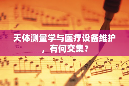 天体测量学与医疗设备维护，有何交集？
