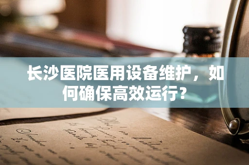 长沙医院医用设备维护，如何确保高效运行？