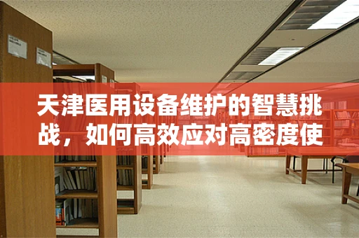 天津医用设备维护的智慧挑战，如何高效应对高密度使用下的设备维护？