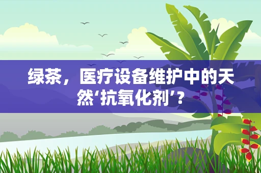 绿茶，医疗设备维护中的天然‘抗氧化剂’？