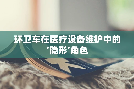 环卫车在医疗设备维护中的‘隐形’角色