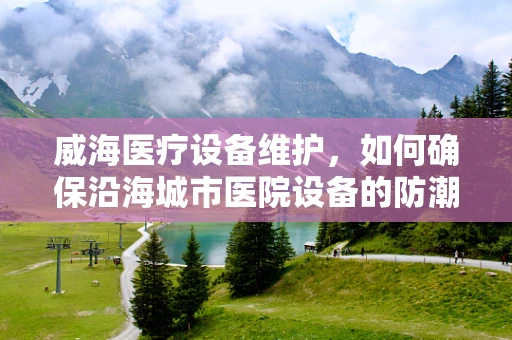 威海医疗设备维护，如何确保沿海城市医院设备的防潮挑战？