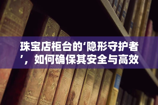 珠宝店柜台的‘隐形守护者’，如何确保其安全与高效运行？