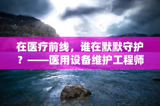 在医疗前线，谁在默默守护？——医用设备维护工程师的敬佩之举