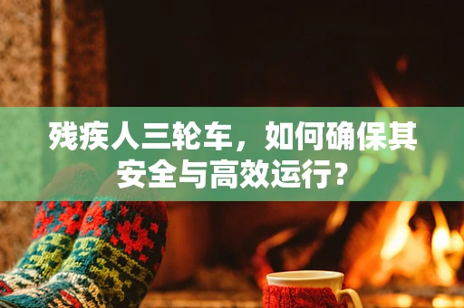 残疾人三轮车，如何确保其安全与高效运行？