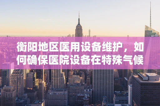 衡阳地区医用设备维护，如何确保医院设备在特殊气候下的稳定运行？