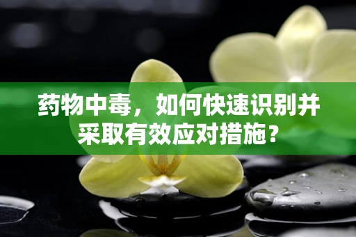 药物中毒，如何快速识别并采取有效应对措施？