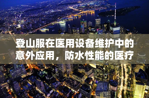 登山服在医用设备维护中的意外应用，防水性能的医疗新视角