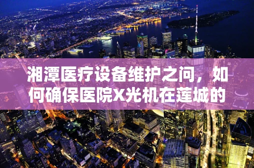 湘潭医疗设备维护之问，如何确保医院X光机在莲城的精准运行？