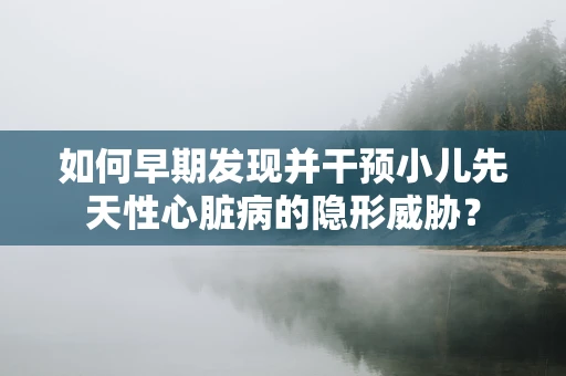 如何早期发现并干预小儿先天性心脏病的隐形威胁？