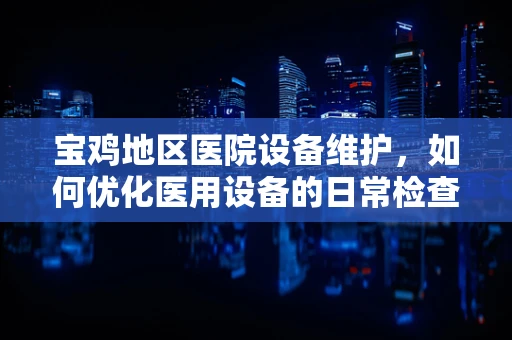 宝鸡地区医院设备维护，如何优化医用设备的日常检查与保养？