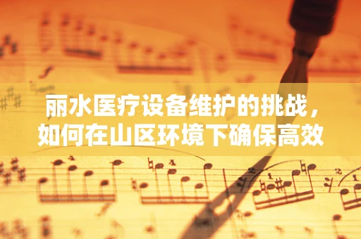 丽水医疗设备维护的挑战，如何在山区环境下确保高效运行？