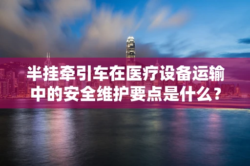 半挂牵引车在医疗设备运输中的安全维护要点是什么？