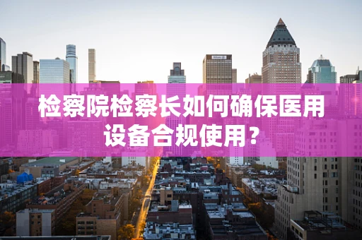 检察院检察长如何确保医用设备合规使用？
