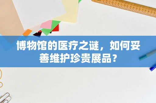 博物馆的医疗之谜，如何妥善维护珍贵展品？