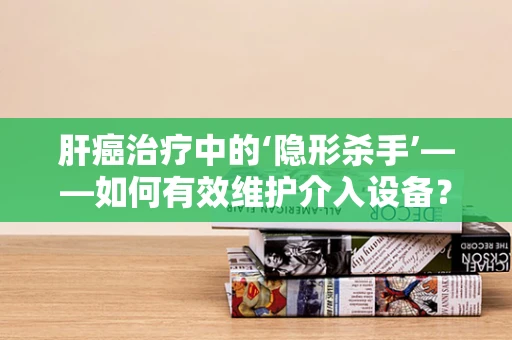 肝癌治疗中的‘隐形杀手’——如何有效维护介入设备？